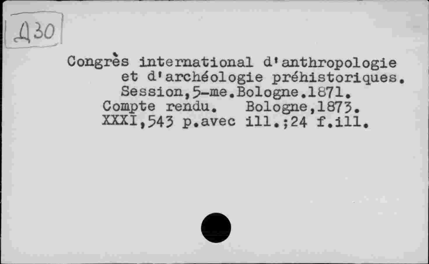 ﻿Congres international d’anthropologie et d’archéologie préhistoriques. Session,5-me.Bologne.1871.
Compte rendu. Bologne,1875. XXXI,545 p.avec ill.;24 f.ill.